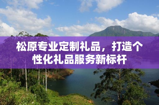 松原专业定制礼品，打造个性化礼品服务新标杆